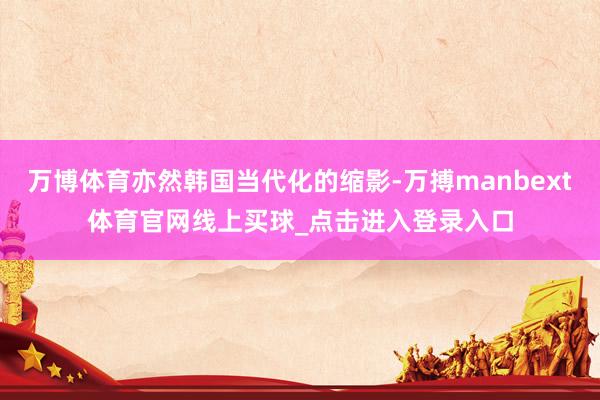 万博体育亦然韩国当代化的缩影-万搏manbext体育官网线上买球_点击进入登录入口