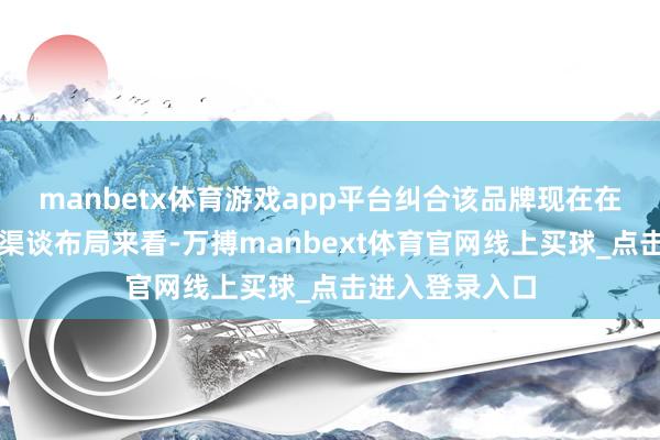 manbetx体育游戏app平台纠合该品牌现在在华产物矩阵和渠谈布局来看-万搏manbext体育官网线上买球_点击进入登录入口