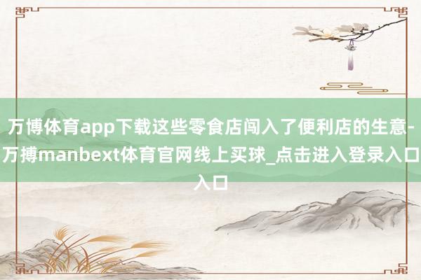万博体育app下载这些零食店闯入了便利店的生意-万搏manbext体育官网线上买球_点击进入登录入口
