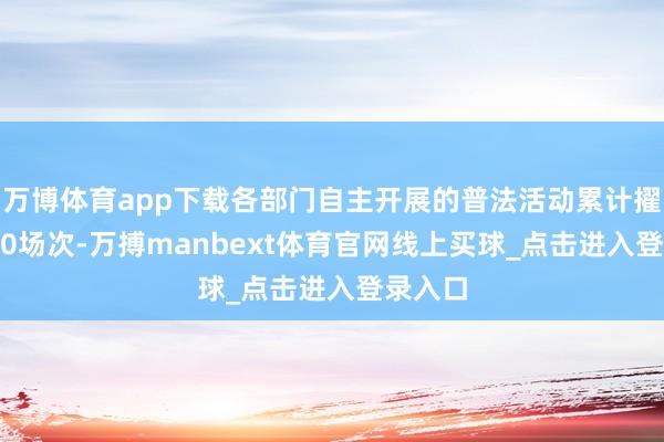 万博体育app下载各部门自主开展的普法活动累计擢升2000场次-万搏manbext体育官网线上买球_点击进入登录入口